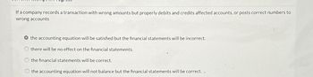 If a company records a transaction with wrong amounts but properly debits and credits affected accounts, or posts correct numbers to
wrong accounts
the accounting equation will be satisfied but the financial statements will be incorrect.
there will be no effect on the financial statements.
the financial statements will be correct.
the accounting equation will not balance but the financial statements will be correct..