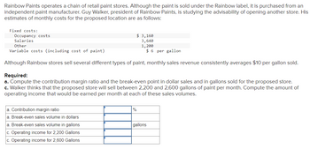 Rainbow Paints operates a chain of retail paint stores. Although the paint is sold under the Rainbow label, it is purchased from an
independent paint manufacturer. Guy Walker, president of Rainbow Paints, is studying the advisability of opening another store. His
estimates of monthly costs for the proposed location are as follows:
Fixed costs:
Occupancy costs
Salaries
Other
Variable costs (including cost of paint)
$6 per gallon
Although Rainbow stores sell several different types of paint, monthly sales revenue consistently averages $10 per gallon sold.
Required:
a. Compute the contribution margin ratio and the break-even point in dollar sales and in gallons sold for the proposed store.
c. Walker thinks that the proposed store will sell between 2,200 and 2,600 gallons of paint per month. Compute the amount of
operating income that would be earned per month at each of these sales volumes.
a. Contribution margin ratio
a. Break-even sales volume in dollars
a. Break-even sales volume in gallons
c. Operating income for 2,200 Gallons
c. Operating income for 2,600 Gallons
$ 3,160
3,640
1,200
%
gallons