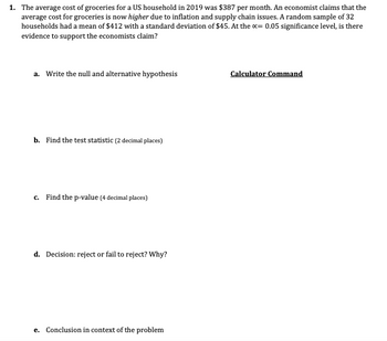 1. The average cost of groceries for a US household in 2019 was $387 per month. An economist claims that the
average cost for groceries is now higher due to inflation and supply chain issues. A random sample of 32
households had a mean of $412 with a standard deviation of $45. At the x= 0.05 significance level, is there
evidence to support the economists claim?
a. Write the null and alternative hypothesis
b. Find the test statistic (2 decimal places)
c. Find the p-value (4 decimal places)
d. Decision: reject or fail to reject? Why?
e. Conclusion in context of the problem
Calculator Command
