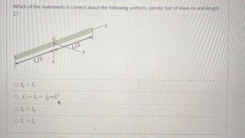 Which of the statements is correct about the following uniform, slender bar of mass m and length
L?
L/2
Z
Oly > Iz
O I₂ = Iy = 12mL²
O I > Iy
O Iz > Iy
y
-X