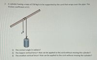 2. A cylinder having a mass of 250 kg is to be supported by the cord that wraps over the pipe. The
friction coefficient is 0.2.
F
1) The contact angle in radians?
2) The largest vertical force F that can be applied to the cord without moving the cylinder?
3) The smallest vertical force F that can be applied to the cord without moving the cylinder?
