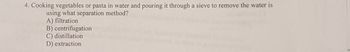 4. Cooking vegetables or pasta in water and pouring it through a sieve to remove the water is
using what separation method?
A) filtration
B) centrifugation
C) distillation
D) extraction
