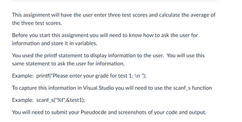 This assignment will have the user enter three test scores and calculate the average of the three test scores.

Before you start this assignment you will need to know how to ask the user for information and store it in variables.

You used the printf statement to display information to the user. You will use this same statement to ask the user for information.

Example: `printf("Please enter your grade for test 1: \n ");`

To capture this information in Visual Studio you will need to use the scanf_s function.

Example: `scanf_s("%f",&test1);`

You will need to submit your Pseudocode and screenshots of your code and output.