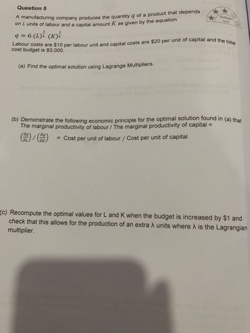 Question 5
A manufacturing company produces the quantity q of a product that depends
on I units of labour and a capital amount K as given by the equation
3
1
q = 6 (L) ³² (K) ²
Labour costs are $10 per labour unit and capital costs are $20 per unit of capital and the total
cost budget is $3,000.
(a) Find the optimal solution using Lagrange Multipliers.
G
(b) Demonstrate the following economic principle for the optimal solution found in (a) that
The marginal productivity of labour / The marginal productivity of capital =
aq
= Cost per unit of labour / Cost per unit of capital
aq
☆
ƏL
Challenge
Level
(c) Recompute the optimal values for L and K when the budget is increased by $1 and
check that this allows for the production of an extra λ units where is the Lagrangian
multiplier.