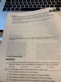 E
Q
R
Y
P
fab
A
S
D
F
G
H
J
K
L
caps lock
shift
C
V
N
M
olt
fn
control
option
command
MODULE
Science 7
in your notebook.
Smulov c
solution that is 2% boric acid?
Im 02
She sul
VosmuloV
noulo2
Given: Velu
23.75 mL
Asid:
Jortoals Ivils im 0T aniein0o nouloz
ailaloe io-guovamuloV
2. What is the percent by volume of a 90mL solution that contains 25 mL
Mea to amuln
methanol?
Jm 02 x
Im 08 X
LET'S PRACTICE!
PRACTICE 1:
C_1. Alcohol as disinfectant is normally sold as a solution of 70% ethyl or
isopropyl alcohol. How much alcohol is present in a 100 mL solution?
A. 30 mL
B. 60 mL
2. A beverage contains 3% alcohol which means that
C. 70 mL
D. 75 mL
A. The solution contains 30 mL of alcohol.
B. The solution contains 30 mL water in 70 mL of water.
C. The solution contains 3 mL of alcohol in 97 mL of water.
D. The solution contains 300 mL of alcohol in 700 mL of water.
-
