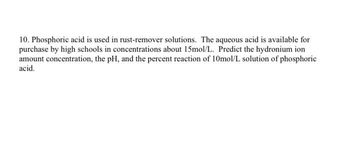 10. Phosphoric acid is used in rust-remover solutions. The aqueous acid is available for
purchase by high schools in concentrations about 15mol/L. Predict the hydronium ion
amount concentration, the pH, and the percent reaction of 10mol/L solution of phosphoric
acid.