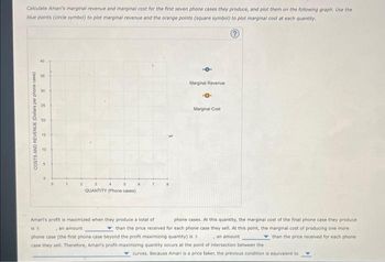 Calculate Amari's marginal revenue and marginal cost for the first seven phone cases they produce, and plot them on the following graph. Use the
blue points (circle symbol) to plot marginal revenue and the orange points (square symbol) to plot marginal cost at each quantity.
Ⓒ
9
8
COSTS AND REVENUE (Dollars per phone case)
30
25
20
15
10
A
2
QUANTITY (Phone cases)
Marginal Revenue
-0-
Marginal Cost
is s
Amari's profit is maximized when they produce a total of
phone cases. At this quantity, the marginal cost of the final phone case they produce.
an amount
than the price received for each phone case they sell. At this point, the marginal cost of producing one more
phone case (the first phone case beyond the profit maximizing quantity) is
an amount
than the price received for each phone
case they sell. Therefore, Amari's profit-maximizing quantity occurs at the point of intersection between the
curves. Because Amari is a price taker, the previous condition is equivalent to