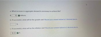 a. What increase in aggregate demand is necessary to achieve this?
$
15 billions.
b. If successful, what will be the growth rate? Round your answer below to 2 decimal places.
%
c. If successful, what will be the inflation rate? Round your answer below to 2 decimal places.
8.33
%