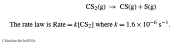 CS2(g) → CS(g) + S(g)
The rate law is Rate = k [CS2] where k = 1.6 × 10-6 s−1.
S
Calculate the half-life.