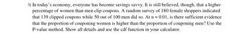 3) In today's economy, everyone has become savings savvy. It is still believed, though, that a higher
percentage of women than men clip coupons. A random survey of 180 female shoppers indicated
that 139 clipped coupons while 50 out of 100 men did so. At a = 0.01, is there sufficient evidence
that the proportion of couponing women is higher than the proportion of couponing men? Use the
P-value method. Show all details and use the cdf function in your calculator.