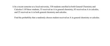 3) In a recent semester at a local university, 530 students enrolled in both General Chemistry and
Calculus I. Of these students, 53 received an A in general chemistry, 83 received an A in calculus,
and 25 received an A in both general chemistry and calculus.
Find the probability that a randomly chosen student received an A in general chemistry or calculus.