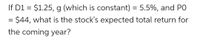 **Problem Statement: Calculating the Stock's Expected Total Return**

Given the following information:

- Dividend (D1) = $1.25
- Growth rate (g) = 5.5% (constant)
- Current stock price (P0) = $44

Question: What is the stock's expected total return for the coming year?

**Explanation:**

To calculate the stock's expected total return, you can use the formula:

\[
\text{Expected Total Return} = \frac{D1}{P0} + g
\]

Where:
- \(\frac{D1}{P0}\) represents the dividend yield.
- \(g\) is the growth rate.

By substituting the given values:

1. Calculate the dividend yield: \(\frac{1.25}{44}\)
2. Add the growth rate of 5.5% to the dividend yield obtained in step 1.

This will provide you with the stock's expected total return for the coming year.