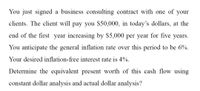 You just signed a business consulting contract with one of your clients. The client will pay you $50,000, in today’s dollars, at the end of the first year increasing by $5,000 per year for five years. You anticipate the general inflation rate over this period to be 6%. Your desired inflation-free interest rate is 4%.

Determine the equivalent present worth of this cash flow using constant dollar analysis and actual dollar analysis.