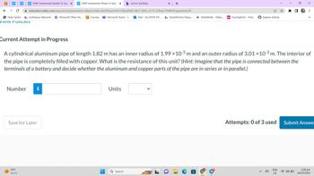 NWP Assessment Builder Ul App X wwNWP Assessment Player Ul Applic X b Home | bartleby
education.wiley.com/was/ui/v2/assessment-player/index.html?launchid=03be40d5-94c7-456c-a175-078cbc7944fc#/question/24
← → C
Help Centre a myMapúa: Welcome Microsoft Office Ho... Courses Microsoft Teams - L...Mail-ALLYSON VIV... ParentPortal | Mapu...
view Policies
WP
Number
Save for Later
●
34°C
Sunny
-
H
Units
x +
Q Search
Current Attempt in Progress
A cylindrical aluminum pipe of length 1.82 m has an inner radius of 1.99 x 10-3 m and an outer radius of 3.01 × 10-3 m. The interior of
the pipe is completely filled with copper. What is the resistance of this unit? (Hint: Imagine that the pipe is connected between the
terminals of a battery and decide whether the aluminum and copper parts of the pipe are in series or in parallel.)
ParentPortal | Mapu... MathWorks - Make.. ps Turning Point - Parti...
a
12 ☆ *
Explore GitHub
0
ENG
US
X
D
⠀
33
Attempts: 0 of 3 used Submit Answe
2:28 pm
18/03/2023
