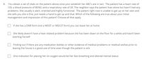 8.
You obtain a set of vitals on the patient above once your establish her ABC's are in tact. The patient has a heart rate of
120, a blood pressure of 80/60, and a respiratory rate of 28. The neighbor says the patient lives alone but hasn't had any
problems. She usually is alert, oriented and highly functional. The patient right now is unable to get up on her own and
she tells you she is fine, just needs a hand to get up and that. Which of the following are true about your initial
management and impression of this patient? Choose all that apply
If she has a DNR form (not a MOST or MOLST form) you can leave her at home
She likely doesn't have a heat related problem because she has been down on the floor for a while and hasn't been
exerting herself
Finding out if there are any medication bottles or other evidence of medical problems or medical wishes prior to
leaving the house is a good use of time even though the patient is sick
One indication for placing her on oxygen would be her fast breathing and altered mental status
