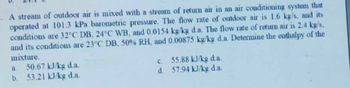 5. A stream of outdoor air is mixed with a stream of return air in an air conditioning system that
operated at 101.3 kPa barometric pressure. The flow rate of outdoor air is 1.6 kg/s, and its
conditions are 32°C DB, 24°C WB, and 0.0154 kg/kg d.a. The flow rate of return air is 2.4 kg/s,
and its conditions are 23°C DB, 50% RH, and 0.00875 kg/kg d.a. Determine the enthalpy of the
mixture.
a. 50.67 kJ/kg d.a.
b.
53.21 kJ/kg d.a.
c. 55.88 kJ/kg d.a.
d. 57.94 kJ/kg d.a.