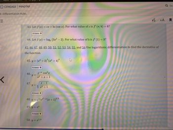 # Differentiation Rules

## Problems and Exercises:

### 43. 
Given the function \( f(x) = cx + \ln (\cos \, x) \), find the value of \( c \) for which \( f'(\pi/4) = 6 \).

**Answer**: 

### 44. 
Let \( f(x) = \log_8 (3x^2 - 2) \). Determine the value of \( b \) for which \( f'(1) = 3 \).

**Answer**: 

### 45-56. 
Use logarithmic differentiation to find the derivative of the function.

45. \( y = (x^2 + 2)^{2} (x^4 + 4)^{4} \)

**Answer**: 

46. \( y = \frac{e^{-x} \cos^2 x}{x^2 + x + 1} \)

47. \( y = \sqrt{\frac{x - 1}{x^4 + 1}} \)

**Answer**: 

48. \( y = \sqrt{x e^{x^2 - x} (x + 1)^{2/3}} \)

49. \( y = x^x \)

**Answer**: 

50. \( y = x^{1/x} \)

**Answer**: 

These exercises involve applying various differentiation techniques, particularly focusing on logarithmic differentiation, to find derivatives of complex functions.