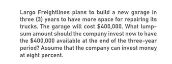 Largo Freightlines plans to build a new garage in
three (3) years to have more space for repairing its
trucks. The garage will cost $400,000. What lump-
sum amount should the company invest now to have
the $400,000 available at the end of the three-year
period? Assume that the company can invest money
at eight percent.