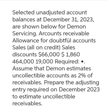 Selected unadjusted account
balances at December 31, 2023,
are shown below for Demon
Servicing. Arcounts receivable
Allowance for doubtfül accounts
Sales (all on credit) Sales
discounts $66,000 $ 1,860
464,000 19,000 Required: ..
Assume that Demon estimates
uncollectible accounts as 2% of
receivables. Prepare the adjusting
entry required on December 2023
to estimate uncollectible
receivables.