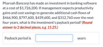 Pharoah Bancorp has made an investment in banking software
at a cost of $1,726,200. If management expects productivity
gains and cost savings to generate additional cash flows of
$466,900, $797,600, $439,600, and $312,760 over the next
four years, what is the investment's payback period? (Round
answer to 2 decimal places, e.g. 15.25.)
Payback period is
years