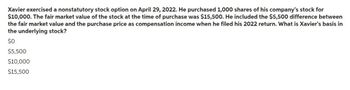 Xavier exercised a nonstatutory stock option on April 29, 2022. He purchased 1,000 shares of his company's stock for
$10,000. The fair market value of the stock at the time of purchase was $15,500. He included the $5,500 difference between
the fair market value and the purchase price as compensation income when he filed his 2022 return. What is Xavier's basis in
the underlying stock?
$0
$5,500
$10,000
$15,500