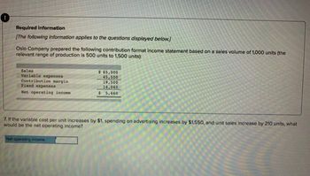 Required information
[The following information applies to the questions displayed below.]
Oslo Company prepared the following contribution format income statement based on a sales volume of 1,000 units (the
relevant range of production is 500 units to 1,500 units):
Sales
Variable expenses
Contribution margin
Fixed expenses
Net operating income
$ 65,000
45,500
19,500
14,040
$5,460
7. If the variable cost per unit increases by $1, spending on advertising increases by $1,550, and unit sales increase by 210 units, what
would be the net operating income?
Net operating income