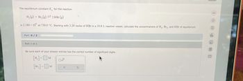 The equilibrium constant K for the reaction
H2(g) +Br₂(g) 2 HBr (g)
is 2.180 × 106 at 730.0 °C. Starting with 3.20 moles of HBr in a 19.8 L reaction vessel, calculate the concentrations of H₂, Bry, and HBr at equilibrium.
Part: 0/2
Part 1 of 2
Be sure each of your answer entries has the correct number of significant digits.
[H₁₂] - M
=
[Br.]-M
X
G
8
E
olo