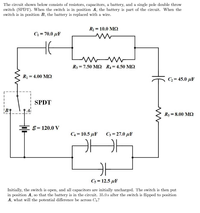 The circuit shown below consists of resistors, capacitors, a battery, and a single pole double throw
switch (SPDT). When the switch is in position A, the battery is part of the circuit. When the
switch is in position B, the battery is replaced with a wire.
R2 = 10.0 MQ
C = 70.0 µF
R3 = 7.50 M2 R4 = 4.50 M2
R = 4.00 M2
C2= 45.0 µF
SPDT
R5 = 8.00 M2
EE= 120.0 y
C4 = 10.5 µF
C3 = 27.0 µF
Cs = 12.5 µF
Initially, the switch is open, and all capacitors are initially uncharged. The switch is then put
in position A, so that the battery is in the circuit. 35.0s after the switch is flipped to position
A, what will the potential difference be across C3?
