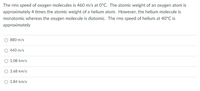 The rms speed of oxygen molecules is 460 m/s at 0°C. The atomic weight of an oxygen atom is
approximately 4 times the atomic weight of a helium atom. However, the helium molecule is
monatomic whereas the oxygen molecule is diatomic. The rms speed of helium at 40°C is
approximately
O 880 m/s
440 m/s
O 1.08 km/s
O 3.68 km/s
O 1.84 km/s
