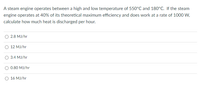 A steam engine operates between a high and low temperature of 550°C and 180°C. If the steam
engine operates at 40% of its theoretical maximum efficiency and does work at a rate of 1000 W,
calculate how much heat is discharged per hour.
2.8 MJ/hr
12 MJ/hr
3.4 MJ/hr
0.80 MJ/hr
16 MJ/hr
