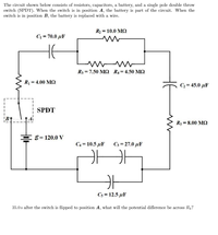 The circuit shown below consists of resistors, capacitors, a battery, and a single pole double throw
switch (SPDT). When the switch is in position A, the battery is part of the circuit. When the
switch is in position B, the battery is replaced with a wire.
R2 = 10.0 MQ
C = 70.0 µF
R3 = 7.50 M2 R4 = 4.50 M2
R = 4.00 M2
C3 = 45.0 µF
SPDT
R5 = 8.00 MQ
EE= 120.0 y
C4 = 10.5 µF
C3 = 27.0 µF
C3 = 12.5 µF
35.0 s after the switch is flipped to position A, what will the potential difference be across R4?
