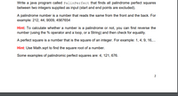 Write a java program called PalinPerfect that finds all palindrome perfect squares
between two integers supplied as input (start and end points are excluded).
A palindrome number is a number that reads the same from the front and the back. For
example: 212, 44, 9009, 4567654
Hint: To calculate whether a number is a palindrome or not, you can first reverse the
number (using the % operator and a loop, or a String) and then check for equality.
A perfect square is a number that is the square of an integer. For example: 1, 4, 9, 16,..
Hint: Use Math.sqrt to find the square root of a number.
Some examples of palindromic perfect squares are: 4, 121, 676.
2
