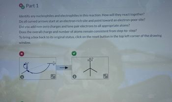 Part 1
Identify any nucleophiles and electrophiles in this reaction. How will they react together?
Do all curved arrows start at an electron-rich site and point toward an electron-poor site?
Did you add non-zero charges and lone pair electrons to all appropriate atoms?
Does the overall charge and number of atoms remain consistent from step-to-step?
To bring a box back to its original status, click on the reset button in the top left corner of the drawing
window.
x
i
:0: