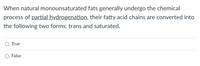 When natural monounsaturated fats generally undergo the chemical
process of partial hydrogenation, their fatty acid chains are converted into
the following two forms: trans and saturated.
O True
False
