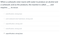 When a carboxylic ester reacts with water to produce an alcohol and
a carboxylic acid as the products, the reaction is called
, and
requires _ to occur.
-- -
esterification; strong base
acid-catalyzed ester hydrolysis; strong acid
saponification; strong acid
O esterification; strong acid
saponification; strong base
