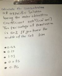 Calculate the Con centration
of aspecific Solution
having
Coe fficient 4x10?C Licm'. mol)
The per centage of Penetration
is 50% If you know the
Width of the Cell
the molay a bsorption
1cm
O.19
1.93
O.075
© G-75
0.75
