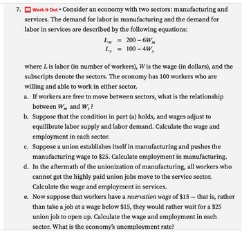 7. Work It Out • Consider an economy with two sectors: manufacturing and
services. The demand for labor in manufacturing and the demand for
labor in services are described by the following equations:
Lm
Ls
=
=
200-6Wm
100 - 4Ws
where Lis labor (in number of workers), W is the wage (in dollars), and the
subscripts denote the sectors. The economy has 100 workers who are
willing and able to work in either sector.
a. If workers are free to move between sectors, what is the relationship
between Wm and W₁?
b. Suppose that the condition in part (a) holds, and wages adjust to
equilibrate labor supply and labor demand. Calculate the wage and
employment in each sector.
c. Suppose a union establishes itself in manufacturing and pushes the
manufacturing wage to $25. Calculate employment in manufacturing.
d. In the aftermath of the unionization of manufacturing, all workers who
cannot get the highly paid union jobs move to the service sector.
Calculate the wage and employment in services.
e. Now suppose that workers have a reservation wage of $15 – that is, rather
than take a job at a wage below $15, they would rather wait for a $25
union job to open up. Calculate the wage and employment in each
sector. What is the economy's unemployment rate?