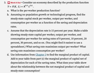 3. Work It Out • Consider an economy described by the production function
Y = F(K, L) = K0.4 L0.6
a. What is the per-worker production function?
b. Assuming no population growth or technological progress, find the
steady-state capital stock per worker, output per worker, and
consumption per worker as a function of the saving and depreciation
rates.
c. Assume that the depreciation rate is 15 percent per year. Make a table
showing steady-state capital per worker, output per worker, and
consumption per worker for saving rates of 0 percent, 10 percent, 20
percent, 30 percent, and so on. (You might find it easiest to use a
spreadsheet.) What saving rate maximizes output per worker? What
saving rate maximizes consumption per worker?
d. Use information from Chapter 3 to find the marginal product of capital.
Add to your table from part (c) the marginal product of capital net of
depreciation for each of the saving rates. What does your table show
about the relationship between the net marginal product of capital and
steady-state consumption?