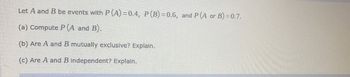 Let A and B be events with P (A)=0.4, P (B)=0.6, and P (A or B) = 0.7.
(a) Compute P (A and B).
(b) Are A and B mutually exclusive? Explain.
(c) Are A and B independent? Explain.