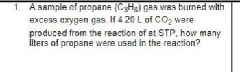 1. A sample of propane (C3H₂) gas was burned with
excess oxygen gas. If 4.20 L of CO₂ were
produced from the reaction of at STP, how many
liters of propane were used in the reaction?