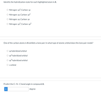 Identify the hybridization state for each highlighted atom in A.
Nitrogen: sp?, Carbon: sp
Nitrogen: sp, Carbon: sp?
O Nitrogen: sp, Carbon: sp
O Nitrogen: sp?, Carbon: sp?
One of the carbon atoms in A exhibits a lone pair. In what type of atomic orbital does this lone pair reside?
sp hybridized orbital
sp? hybridized orbital
O sp hybridized orbital
O sorbital
Predict the C-N-C bond angle in compound A.
i
degree
