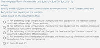 The integrated form of Kirchhoff's Law: A, H(T2) = A,H(T;) + A,Cp(T2 - T)
where
A,H(T;) and 4,H(T2) are the reaction enthalpies at temperatures T; and T2 respectively and
A,Cp is the heat capacity of the reaction
works based on the assumption that:
A. For extremely large temperature changes, the heat capacity of the reaction can be
assumed independent of temperature.
B. For extremely large temperature changes, the heat capacity of the reaction increases
linearly as a function of temperature
C. For extremely small temperature changes, the heat capacity of the reaction can be
assumed independent of temperature
D. For extremely small temperature changes, the heat capacity of the reaction increases
linearly as a function of temperature
O E. Both (B) and (C)
