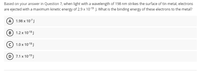 Based on your answer in Question 7, when light with a wavelength of 198 nm strikes the surface of tin metal, electrons
are ejected with a maximum kinetic energy of 2.9 x 1019 J. What is the binding energy of these electrons to the metal?
A 1.98 x 107J
в) 1.2х 10:18]
с) 1.0х 1018]
D 7.1 x 10-19 J
