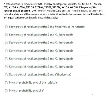 A data contains 17 predictors with DS and DW as categorical variable. X1, X2, X3, X4, X5, DS,
DW, X1*DS, X1*DW, X2* DS, X2*DW, X3*DS, X3*DW, X4*DS, X4*DW, X3-squared, X4-
squared and X3-squared *DW. Predictor variable X5 is omitted from the model. Which of the
following plots should be considered to check for Linearity, Independence, Normal Distribution,
and Equal Variance Condition? Select all that apply:
☐ Scatterplot of residuals (vertical) and fitted values (horizontal)
☐ Scatterplot of residuals (vertical) and X₁ (horizontal)
☐ Scatterplot of residuals (vertical) and X2 (horizontal)
Scatterplot of residuals (vertical) and X3 (horizontal)
☐ Scatterplot of residuals (vertical) and X4 (horizontal)
☐ Scatterplot of residuals (vertical) and X5 (horizontal)
☐ Scatterplot of residuals (vertical) and Y (horizontal)
☐ Normal probability plot of the residuals
Normal probability plot of Y