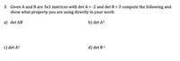 3. Given A and B are 3x3 matrices with det A = -2 and det B = 3 compute the following and
show what property you are using directly in your work:
a) det AB
b) det A³
c) det AT
d) det B-1
