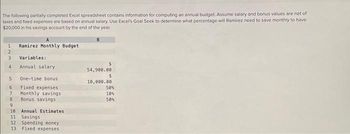 The following partially completed Excel spreadsheet contains information for computing an annual budget. Assume salary and bonus values are net of
taxes and fixed expenses are based on annual salary. Use Excel's Goal Seek to determine what percentage will Ramirez need to save monthly to have
$20,000 in his savings account by the end of the year.
B
1
Ramirez Monthly Budget
2
3
Variables:
4
Annual salary
54,900.00
$
5 One-time bonus
10,000.00
6
Fixed expenses
50%
7
Monthly savings
10%
8
Bonus savings
50%
9
10 Annual Estimates
11 Savings
12 Spending money
13 Fixed expenses