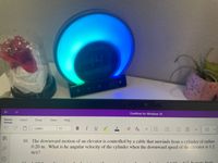 Home
O
141
OneNote for Windows 10
Insert
Draw
View Help
Calibri
11
BI U ο
V
23
v
10. The downward motion of an elevator is controlled by a cable that unwinds from a cylinder of radius
0.20 m. What is he angular velocity of the cylinder when the downward speed of the elevator is 1.2
m/s?
1600
da? It storts from
11