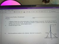 Mecha
Meredith
OneNote for Windows 10
Insert
Draw
View
Help
Heading 1
Calibri
11
BIU
Torque and Statics Worksheet
Physics
Name
A flagpole of height 8.0m is held on both sides by 5.0m ropes, hooked to the ground. The left rope of tension T
is placed 3.0m away from the pole. The right rope of tension T, is placed 4.0m away. The wind exerts a force of
25N West (only at the top). A partial diagram is given.
Calculate the angles 0, and 0,.
1
a)
b)
Give the equilibrium condition in the x-direction. Solve for T, in terms of T,.
5.0m
5.0m
02
from
II
!!!
