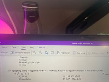 Insert
Draw
View Help
Picture
-Window Immersive Reader
B) x-axis
C) origin
D) x-axis, y-axis, origin
E) none
100
(-
Page Color
OneNote for Windows 10
Rule Lines
Deleted Notes
Use a graphing utility to approximate the real solutions, if any, of the equation rounded to two decimal places.
9) x² - 6x +3=0
9)
A) {-0.48)
C) no solution
B) (2.15, 0.52, -2.67}
D) (2.67,-0.52, -2.15)
a