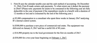 1. Firm B uses the calendar taxable year and the cash method of accounting. On December
31, 20x6, Firm B made certain cash payments. To what extent can it deduct the payment
in 20x6? (Please note: payments for assets to be consumed in the following year are fully
deductible in the
12 months or less and is consumed by the end of the following year.)
year
of payment if the expenditure results in a benefit with a duration of
a) $3,000 compensation to a consultant who spent three weeks in January 20x7 analyzing
B's internal control system.
b) $500,000 to purchase a new piece of commercial real estate. The equipment was
delivered on January 8, 20x7 and has a useful life of 40 years.
c) $16,900 property tax to the local government for the first six months of 20x7.
d) $50,000 for a two-year lease beginning on February 1, 20x7.
